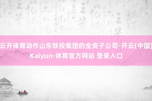 云开体育动作山东铁投集团的全资子公司-开云(中国)Kaiyun·体育官方网站 登录入口