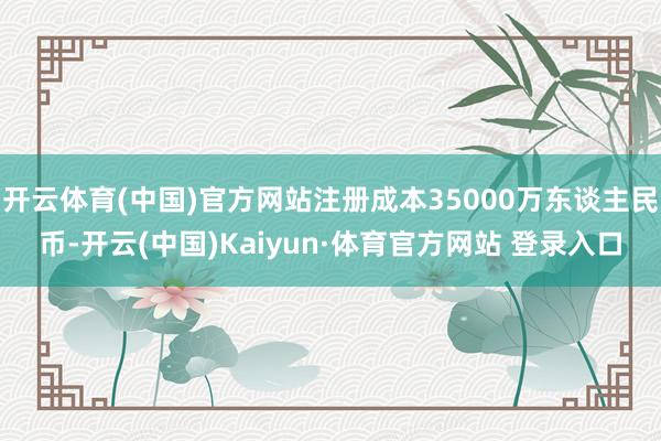 开云体育(中国)官方网站注册成本35000万东谈主民币-开云(中国)Kaiyun·体育官方网站 登录入口