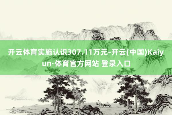 开云体育实施认识307.11万元-开云(中国)Kaiyun·体育官方网站 登录入口
