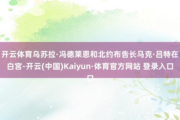 开云体育 乌苏拉·冯德莱恩和北约布告长马克·吕特在白宫-开云(中国)Kaiyun·体育官方网站 登录入口