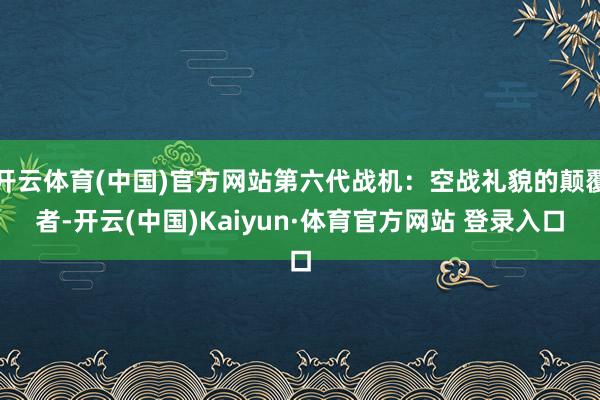 开云体育(中国)官方网站第六代战机：空战礼貌的颠覆者-开云(中国)Kaiyun·体育官方网站 登录入口
