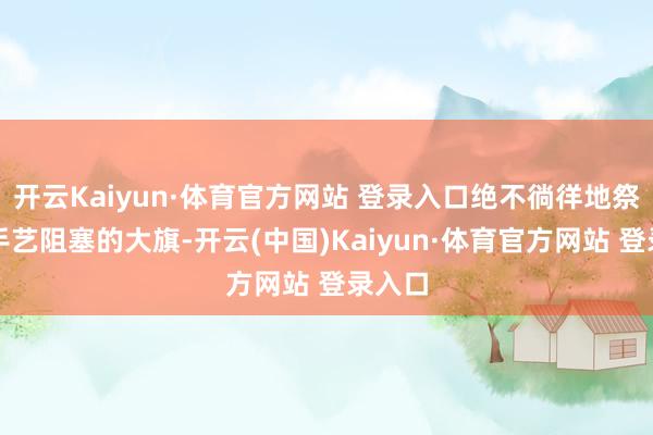 开云Kaiyun·体育官方网站 登录入口绝不徜徉地祭出了手艺阻塞的大旗-开云(中国)Kaiyun·体育官方网站 登录入口