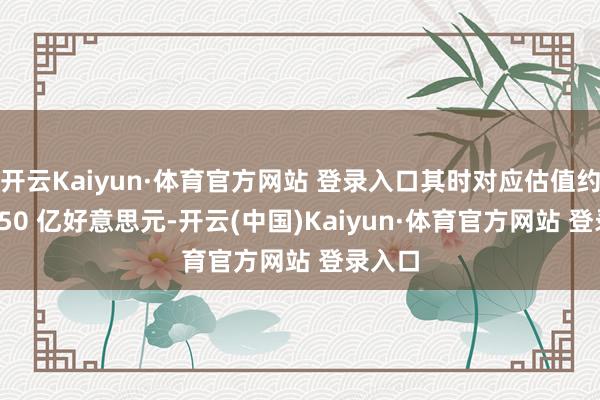 开云Kaiyun·体育官方网站 登录入口其时对应估值约为 3150 亿好意思元-开云(中国)Kaiyun·体育官方网站 登录入口