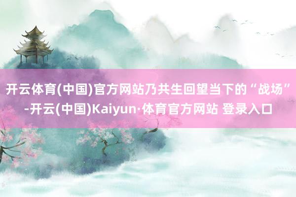 开云体育(中国)官方网站乃共生 回望当下的“战场”-开云(中国)Kaiyun·体育官方网站 登录入口
