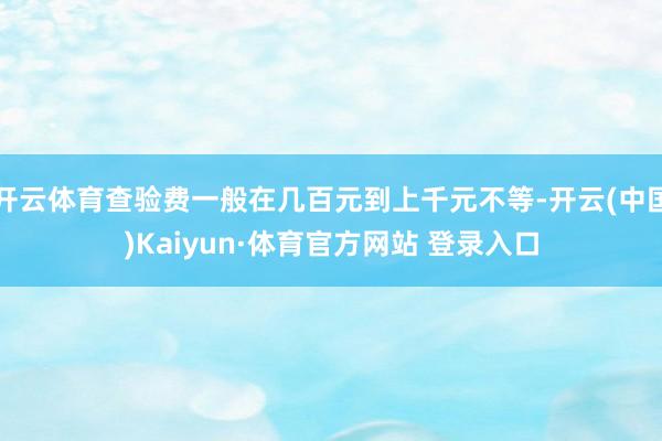 开云体育查验费一般在几百元到上千元不等-开云(中国)Kaiyun·体育官方网站 登录入口