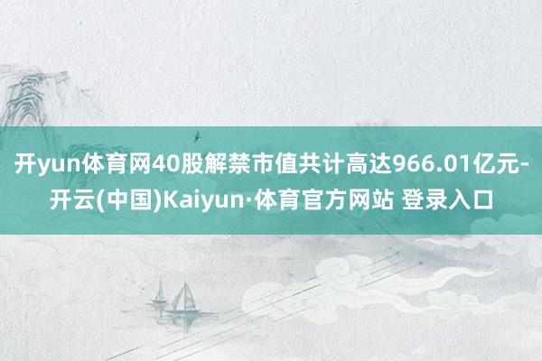 开yun体育网40股解禁市值共计高达966.01亿元-开云(中国)Kaiyun·体育官方网站 登录入口