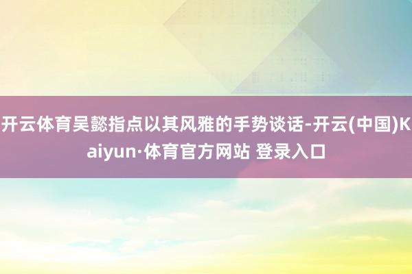 开云体育吴懿指点以其风雅的手势谈话-开云(中国)Kaiyun·体育官方网站 登录入口