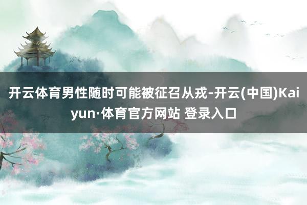 开云体育男性随时可能被征召从戎-开云(中国)Kaiyun·体育官方网站 登录入口