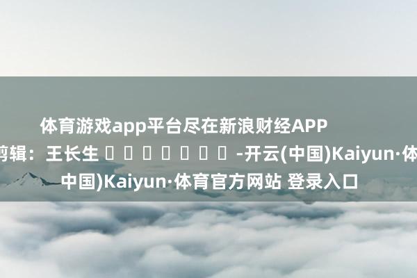 体育游戏app平台尽在新浪财经APP            						背负剪辑：王长生 							-开云(中国)Kaiyun·体育官方网站 登录入口