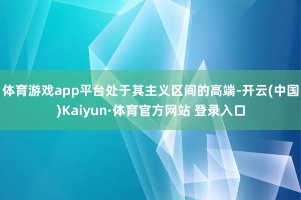 体育游戏app平台处于其主义区间的高端-开云(中国)Kaiyun·体育官方网站 登录入口