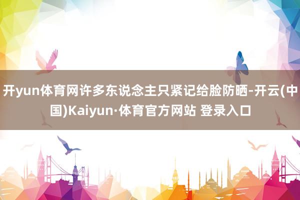 开yun体育网许多东说念主只紧记给脸防晒-开云(中国)Kaiyun·体育官方网站 登录入口