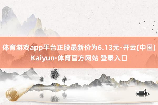 体育游戏app平台正股最新价为6.13元-开云(中国)Kaiyun·体育官方网站 登录入口
