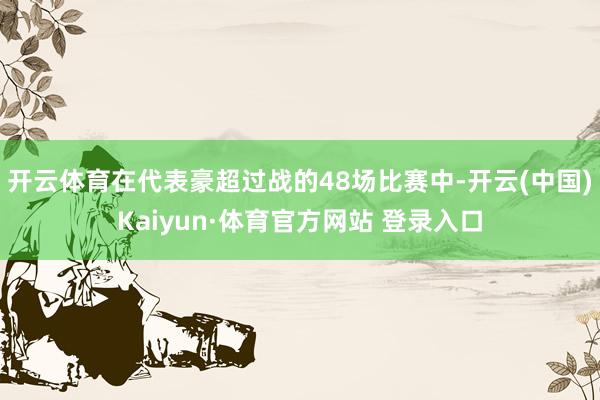 开云体育在代表豪超过战的48场比赛中-开云(中国)Kaiyun·体育官方网站 登录入口