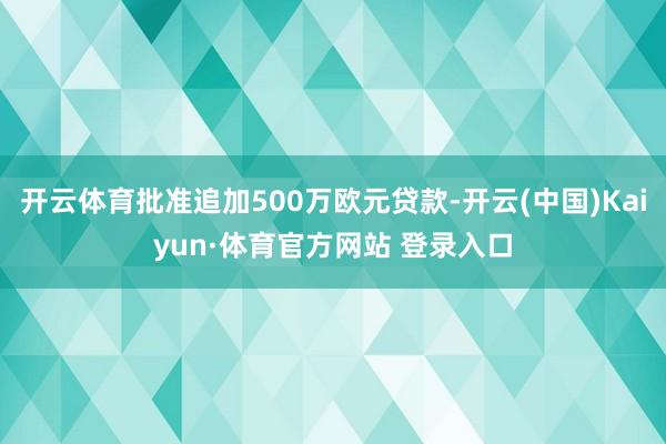 开云体育批准追加500万欧元贷款-开云(中国)Kaiyun·体育官方网站 登录入口