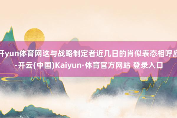 开yun体育网这与战略制定者近几日的肖似表态相呼应-开云(中国)Kaiyun·体育官方网站 登录入口