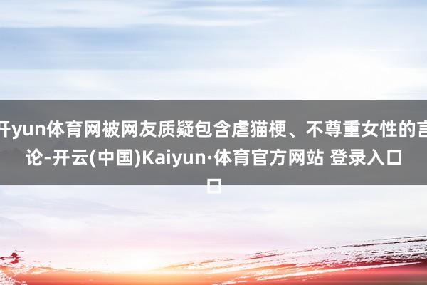 开yun体育网被网友质疑包含虐猫梗、不尊重女性的言论-开云(中国)Kaiyun·体育官方网站 登录入口