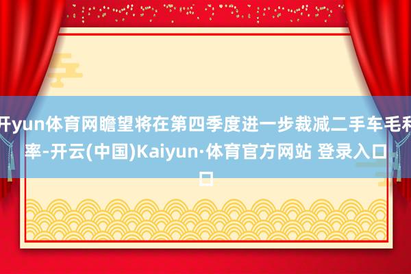 开yun体育网瞻望将在第四季度进一步裁减二手车毛利率-开云(中国)Kaiyun·体育官方网站 登录入口