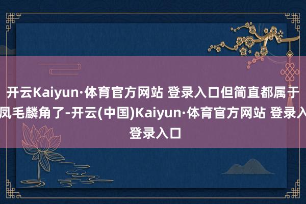 开云Kaiyun·体育官方网站 登录入口但简直都属于是凤毛麟角了-开云(中国)Kaiyun·体育官方网站 登录入口