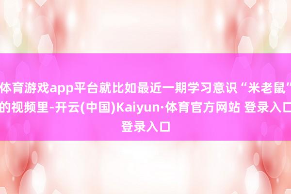 体育游戏app平台就比如最近一期学习意识“米老鼠”的视频里-开云(中国)Kaiyun·体育官方网站 登录入口