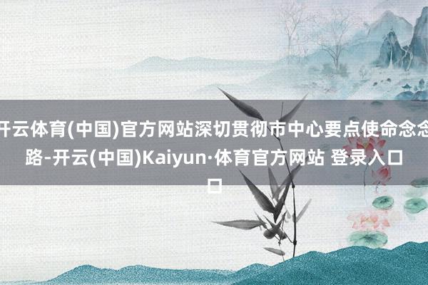 开云体育(中国)官方网站深切贯彻市中心要点使命念念路-开云(中国)Kaiyun·体育官方网站 登录入口