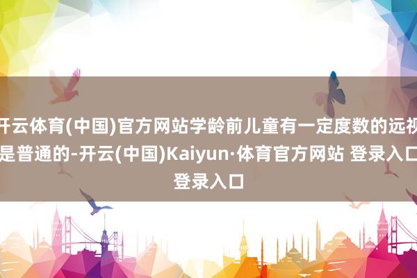 开云体育(中国)官方网站学龄前儿童有一定度数的远视是普通的-开云(中国)Kaiyun·体育官方网站 登录入口