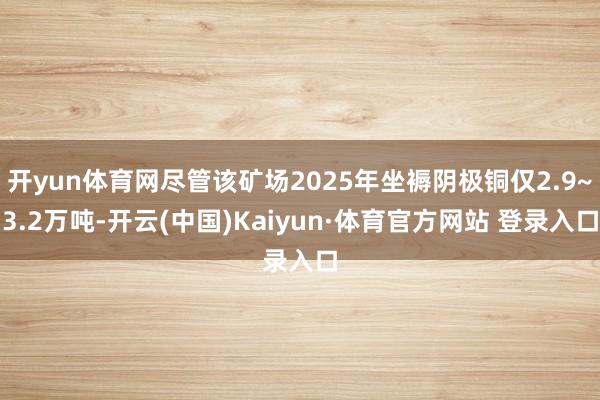 开yun体育网尽管该矿场2025年坐褥阴极铜仅2.9~3.2万吨-开云(中国)Kaiyun·体育官方网站 登录入口