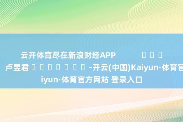 云开体育尽在新浪财经APP            						职守剪辑：卢昱君 							-开云(中国)Kaiyun·体育官方网站 登录入口