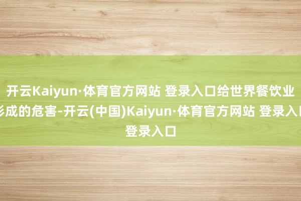 开云Kaiyun·体育官方网站 登录入口给世界餐饮业形成的危害-开云(中国)Kaiyun·体育官方网站 登录入口
