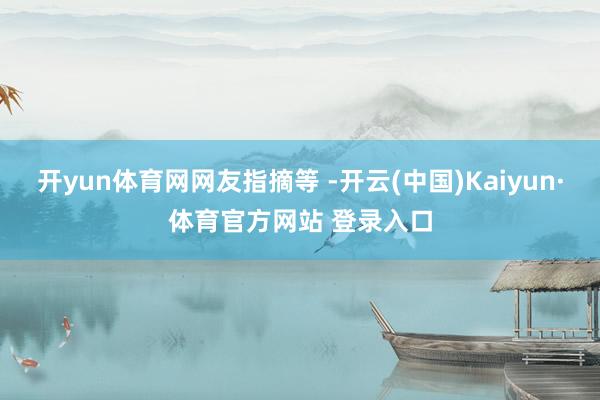 开yun体育网网友指摘等 -开云(中国)Kaiyun·体育官方网站 登录入口