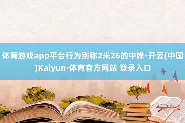 体育游戏app平台行为别称2米26的中锋-开云(中国)Kaiyun·体育官方网站 登录入口