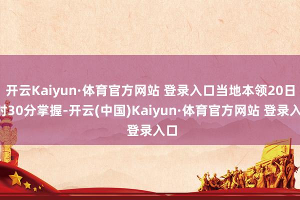 开云Kaiyun·体育官方网站 登录入口当地本领20日2时30分掌握-开云(中国)Kaiyun·体育官方网站 登录入口