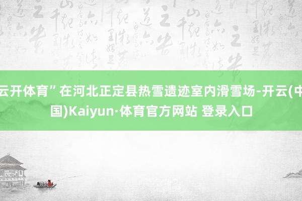 云开体育”在河北正定县热雪遗迹室内滑雪场-开云(中国)Kaiyun·体育官方网站 登录入口